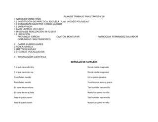PLAN DE TRABAJO SIMULTÁNEO N°59
1 DATOS INFORMATIVOS
1.2 INSTITUCIÓN DE PRÁCTICA: ESCUELA “JUAN JACOBO ROUSSEAU”
1.2 ESTUDIANTE MAESTRO: LENNÍN JÁCOME
1.3 SUPERVISOR:
1.4AÑO LECTIVO: 2011-2012
1.5FECHA DE REALIZACIÓN: 09-12-2011
1.6 UBICACIÓN
    PROVINCIA: CARCHI               CANTÓN: MONTUFAR              PARROQUIA: FERNÁNDEZ SALVADOR
    COMUNIDAD: SAN FRANCISCO

2 DATOS CURRICULARES
2.1ÁREA: MÙSICA
2.2MÉTODO:SUZUKY
2.3TÉCNICA: VOCALIZACIÒN

3   INFORMACIÓN CIENTÍFICA

                                           SENCILLO DE CORAZÓN

Y el que naciendo Rey                                   Donde nadie imaginaba

Y el que naciendo rey                                   Donde nadie imaginaba

Pudo haber nacido                                       En un pobre pesebre

Pudo haber nacido                                       Pero lleno de amor y gracia

En cuna de porcelana                                    Tan humilde, tan sencillo

En cuna de oro y plata                                  Nadie hay como mi niño

Pero él quería nacer                                    Tan humilde, tan sencillo

Pero él quería nacer                                    Nadie hay como mi niño
 