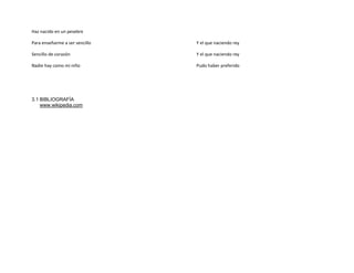 Haz nacido en un pesebre

Para enseñarme a ser sencillo   Y el que naciendo rey

Sencillo de corazón             Y el que naciendo rey

Nadie hay como mi niño          Pudo haber preferido




3.1 BIBLIOGRAFÍA
    www.wikipedia.com
 