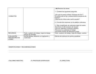 - AA Resolver las tareas.

                                                                    1.- Contesto las siguientes preguntas.

                                                                    ¿Por qué el cuento se llama “Ansiosos de Oro”?
10 MINUTOS                                                          Si hubiera sido el hijo ¿hubiera tenido la paciencia de
                                                                    esperar?
                                                                    ¿Qué lección ofrece este cuento popular?

                                                                    2.- Formule dos oraciones con la palabra codiciosos.

                                                                    3.- Elijo el significado de codiciosos según el cuento.
                                                                    -Que tiene un afán excesivo de riqueza.
                                                                    -Que son valientes y enfrentan desafíos.
                                                                    -Personas muy aplicadas al trabajo.
                                                                    -Que tienen exceso de estimación propia.
RECURSOS            Texto, cuaderno de trabajo, hojas de trabajo,   Texto, cuaderno de trabajo, hojas de trabajo, cuentos.
                    dibujos de animales.
EVALUACIÓN          Escribe fábulas utilizando su imaginación y     Disfruta de la lectura de cuentos populares.
INDICADORES DE      creatividad.
LOGRO




OBSERVACIONES Y RECOMENDACIONES

………………………………………………………………………………………………………………………………………………………………………
………………………………………………………………………………………………………………………………………………………………………




(F)ALUMNO MAESTRO              (F) PROFESOR SUPERVISOR                      (F) DIRECTORA
 