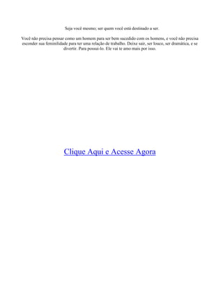 Seja você mesmo; ser quem você está destinado a ser.
Você não precisa pensar como um homem para ser bem sucedido com os homens, e você não precisa
esconder sua feminilidade para ter uma relação de trabalho. Deixe sair, ser louco, ser dramática, e se
divertir. Para possui-lo. Ele vai te amo mais por isso.
Clique Aqui e Acesse Agora
 