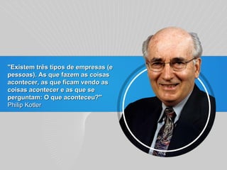 "Existem três tipos de empresas (e pessoas). As que fazem as coisas acontecer, as que ficam vendo as coisas acontecer e as que se perguntam: O que aconteceu?" Philip Kotler 