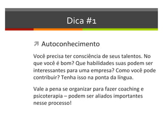 Dica #1
 Autoconhecimento
Você precisa ter consciência de seus talentos. No
que você é bom? Que habilidades suas podem ser
interessantes para uma empresa? Como você pode
contribuir? Tenha isso na ponta da língua.
Vale a pena se organizar para fazer coaching e
psicoterapia – que podem ser aliados importantes
nesse processo!
 