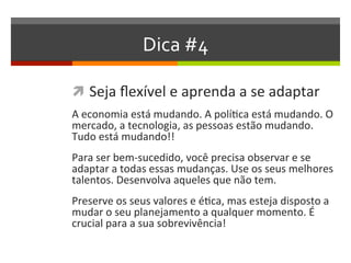 Dica #4
 Seja flexível e aprenda a se adaptar
A economia está mudando. A política está mudando. O
mercado, a tecnologia, as pessoas estão mudando.
Tudo está mudando!!
Para ser bem-sucedido, você precisa observar e se
adaptar a todas essas mudanças. Use os seus melhores
talentos. Desenvolva aqueles que não tem.
Preserve os seus valores e ética, mas esteja disposto a
mudar o seu planejamento a qualquer momento. É
crucial para a sua sobrevivência!
 