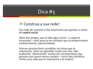 Dica #5
 Construa a sua rede!
Sua rede de contatos é tão importante que ganhou o nome
de capital social.
Além dos amigos, que te dão algo crucial – o suporte
emocional – você precisa ter contatos que te proporcionem
conhecimentos, oportunidades.
Procure pessoas bem-sucedidas nas áreas que te
interessam. Você vai aprender muito com elas. Nós
acabamos “absorvendo” muitas das características das
pessoas com quem temos contato – isso é fato científico.
Tenha uma rede que te impulsione e te inspire!
 