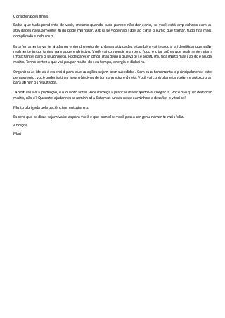 Considerações finais
Saiba que tudo pendente de você, mesmo quando tudo parece não dar certo, se você está empenhado com as
atividades na sua mente; tudo pode melhorar. Agora se você não sabe ao certo o rumo que tomar, tudo fica mais
complicado e nebuloso.
Esta ferramenta vai te ajudar no entendimento de todas as atividades e também vai te ajudar a identificar quais são
realmente importantes para aquele objetivo. Você vai conseguir manter o foco e criar ações que realmente sejam
impactantes para o seu projeto. Pode parecer difícil, mas depois que você se acostuma, fica muito mais rápido e ajuda
muito. Tenho certeza que vai poupar muito do seu tempo, energia e dinheiro.
Organizar as ideias é essencial para que as ações sejam bem sucedidas. Com esta ferramenta e principalmente este
pensamento, você poderá atingir seus objetivos de forma pratica e direta. Você vai controlar e também se auto cobrar
para atingir os resultados.
A prática leva a perfeição, e o quanto antes você começa a praticar mais rápido vai chegar lá. Você não quer demorar
muito, não é? Quero te ajudar nesta caminhada. Estamos juntas neste caminho de desafios e vitorias!
Muito obrigada pela paciência e entusiasmo.
Espero que as dicas sejam valiosas para você e que com elas você possa ser genuinamente mais feliz.
Abraços
Mari
 