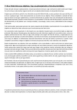 1° dica: Determine seus objetivos, faça seu planejamento e lista de prioridades.
A base de tudo começa no planejamento, isto porque antes de começar a agir, você precisa saber aonde quer chegar.
Se você começar a desenvolver alguma tarefa sem um objetivo determinado, só está perdendo tempo.
Imagine que você está no ponto A, mas não existe um ponto B determinado, ou seja, qualquer coisa que você faça vai
te levar a qualquer lugar. E não necessariamente ao encontro do seu objetivo. Nossa ansiedade e vontade de fazer
logo acontecer nos faz agir rapidamente, e se estamos falando de um projeto maior essa atitude pode ser desastrosa.
Sabe aquela expressão, quando a mente não pensa, o corpo padece? O fato de você não desenvolver uma linha concisa
de planejamento, te faz padecer com o tempo investido, a sua energia, custos e mais a infelicidade de não conseguir
o que quer.
Você precisa saber quais passos precisar dar, qual a sequencia de atividades e qual exatamente é o seu objetivo. Este
objetivo vai determinar todo o processo e por isso ele precisa estar bem claro.
Um comentário muito importante é: não importa se o seu objetivo traçado é para uma tarefa simples ou algo mais
profundo. Não estamos falando apenas dos objetivos macro de vida (macro significa de uma esfera maior, como seu
objetivo profissional/carreira). Pode ser algo como planejar uma viagem de final de semana, a organização do seu
guarda roupa até planejar a escolha da faculdade, a sua festa de aniversário, seu planejamento financeiro etc. Quando
você traça um objetivo é restritamente necessário desenvolver uma lista de tarefas e prioriza-las. O ponto é que
completar suas tarefas e chegar ao objetivo te tornará uma pessoa mais feliz, mais realizada, mais completa.
Depois de determinar seu objetivo, liste suas atividades e crie as prioridades, e assim você já tem um ponto B para
chegar até lá. Algo muito importante é sempre se lembrar de seus valores pessoais e crenças ao estabelecer objetivos.
Tenha certeza que o ponto B é o lugar que você quer chegar e não aonde seu marido, namorado, mãe, pai, amigo ou
qualquer outra pessoa quer chegar. Claro que consideramos as opiniões das pessoas mais importantes de nossas vidas,
mas por vezes nos espelhamos onde outros querem que cheguemos e levamos aquilo como nosso objetivo.
Você se sentirá 100% satisfeita no final das contas, se e somente se, o objetivo for seu. Lembre-se disso: nos momentos
ruins, de decepção tudo fica mais difícil e se não existe aquela força máxima dentro de você, aquele desejo de vencer,
aquela motivação, tudo vai por agua abaixo.
No final deste e-book será apresentada para você uma ferramenta de planejamento que vai te ajudar a criar esta linha
solida de atividades considerando um objetivo final. O legal é que vou te mostrar a ferramenta e você poderá adaptar
se achar necessário. Lembrando que é uma ferramenta usada por empreendedores e empresas e por isso o risco
envolvido é menor e você pode confiar que este é um caminho já testado e aprovado.
O quadro de pensamentos chaves é excelente para fixar as principais ideias de cada dica. Assim você pode realmente
absorver as ideias mais importantes e se houver alguma duvida pode voltar para este quadro e reler, reler, reler.
Pensamentos chaves:
Sua felicidade diária vem da determinação de seus objetivos
Saiba o que você quer
Cuidado para não perder tempo desenvolvendo atividades que
não te levaram ao encontro da sua felicidade
Considere a opinião de outros, mas tenha seus próprios
objetivos.
 