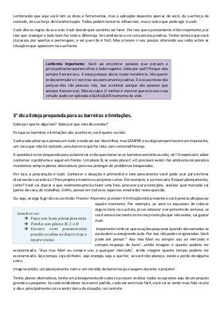 Lembrando que aqui você tem as dicas e ferramentas, mas a aplicação depende apenas de você, da sua força de
vontade, da sua força de transformação. Todos podem tentar te influenciar, mas o único que pode agir é você.
Você dita as regras da sua vida. Você decide qual caminho vai fazer. Por isso que o pensamento é tão importante, por
isso que enxergar o lado bom faz toda a diferença. Se condicione a ser uma pessoa positiva. Tenho certeza que você
já passou por apertos e perrengues; e sei que não é fácil. Mas procure ir aos poucos alterando sua visão sobre as
situações que aparecem na sua frente.
3° dica Esteja preparada para as barreiras e limitações.
Sabe por que te digo isso? Sabe por que esta dica existe?
Porque as barreiras e limitações vão acontecer, você queira ou não.
Você pode achar que pensou em tudo e nada vai sair dos trilhos, mas SEMPRE e eu digo sempre haverá um imprevisto,
um risco que não foi contado, uma barreira que foi vista com certa indiferença.
A questão é estar preparado para as barreiras e não questionar se as barreiras existirão ou não, ok? O essencial é saber
contornar o problema e seguir em frente. Um plano B, às vezes plano C e D precisam existir. No ambiente corporativo
mantemos sempre planos alternativos para nos proteger de problemas inesperados.
Por isso, a preparação é tudo. Conhecer a situação é primordial e este pensamento você pode usar para esferas
diversas da sua vida viu? Para projetos maiores ou projetos curtos. Por exemplo, ir ao mercado. Requer planejamento,
certo? Você vai checar o que realmente precisa fazer uma lista, procurar por promoções, analisar qual mercado vai
(perto de casa, do trabalho). Enfim, pensar em todos os aspectos envolvidos nesta questão.
Ou seja, se algo fugir do seu controle: Pronto! A barreira já existe! A limitação está presente e você precisa ultrapassar
aquele momento. Por exemplo, se você se esqueceu de colocar
alguns itens na sua lista, já vai estourar o orçamento da semana, se
você estava contando com uma promoção que não existe, vai gastar
mais.
Importante lembrar que as ações pequenas quando são somadas se
equivalem a uma grande ação. Por isso não pode ser ignoradas. Você
pode até pensar:” Aaa mas Mari eu sempre vou ao mercado e
sempre esqueço de itens”...então imagine o quanto poderia ter
economizado. “Aaa mas Mari eu sempre vou a qualquer mercado”, então imagine quanto tempo poderia ter
economizado. Seja tempo, seja dinheiro, seja energia, seja o que for; se você não planeja, existe a perda de alguma
coisa.
Imagine então, um planejamento ruim e um montão de barreiras que surgem durante o projeto!
Tenha planos alternativos, tenha um planejamento de custos e procure analisar todos os aspectos seja de um projeto
grande ou pequeno. Se você estabelecer isso como padrão, cada vez será mais fácil, você vai se sentir mais feliz no dia
a dia e principalmente vai se sentir dona da situação, no controle.
Lembrete importante: Você vai encontrar pessoas que pensam e
principalmente querem olhar o lado negativo. Sabe por quê? Porque elas
sempre fizeram isso. E estas pessoas vão te trazer resistência. Vão querer
te desestimular e ir contra o seu pensamento positivo. E isso acontece não
porque elas são pessoas más, isso acontece porque são pessoas que
sempre fizeram isso. Não as culpe. O melhor é mostrar que esta sua nova
virtude pode ser aplicada a QUALQUER momento da vida.
Lembre-se:
Faça um bom planejamento
Tenha um plano B, C e D
Encare com pensamento
positivo todas as barreiras e
imprevistos
 