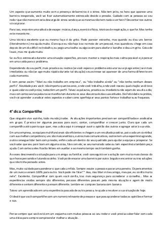 Um aspecto que aumenta muito com a presença de barreiras é o stress. Não tem jeito, na hora que aparece uma
barreira inesperada, você vai ficar automaticamente estressado devido a pressão. Cuidado com as pessoas ao seu
redor que não merecem esta descarga de stress sendo que as mesmas não tem nada a ver hein? Descontar nos outros
só vai piorar.
Para isso, encontre uma válvula de escape: música, dança, exercício físico, técnicas de respiração, o que for. Mas tenha
este mecanismo.
Uma técnica excelente que eu mesma faço é do grito. Pode parecer estranho, mas quando eu dou uns berros
(literalmente rs) me ajuda muito. Claro que eu não faço isso no meio de um pessoal, mas quando eu chego em casa
depois de um dia difícil no trabalho, eu pego uma toalha ou algo assim para abafar o barulho e dou um grito. Coisa de
louco, mas me ajuda muito.
Se eu fico estressada durante uma situação especifica, procuro manter a respiração mais calma possível e já pensar
em uma saída para o problema.
Dependendo do seu perfil, mais proativa ou reativa (se você espera o problema estourar ou se já age antes) se é mais
imediatista ou não (se age muito rápido durante tal situação) seu estresse vai aparecer de uma forma diferente em
cada momento.
E nem pense assim: “Mari eu não trabalho em empresa”, ou “não trabalho ainda” ou “não tenho nenhum desses
perfis”. Novidade para você: não importa quantos anos, onde você trabalha, onde você nasceu qual criação você teve
e quais valores você preza; todos têm um perfil. Talvez as palavras, proativa ou imediatista não sejam do seu dia a dia;
mas com certeza estas palavras se manifestam durante os seus dias através das suas atitudes. No Felicidade na prática,
você vai aprender a analisar estes aspectos e saber como aperfeiçoar seus pontos fortes e trabalhar suas fraquezas.
4° dica: Compartilhe
Que ninguém vive sozinho, todo mundo já sabe. As situações importantes precisam ser compartilhadas e analisadas
em grupo. É preciso ter algumas pessoas para ouvir, contar, compartilhar e crescer junto. Claro que cada um
compartilha até o ponto que quer, mas a dica aqui é conseguir ouvir a opinião dos outros e agregar valor à sua vida.
Em uma empresa, as equipes multifuncionais são eficientes e chegam a um resultado positivo, pois cada um contribui
com sua melhor competência; uns são mais analíticos, outros mais comunicativos, outros tem uma experiência grande,
outro consegue lidar bem com pressão, enfim cada um dentro do seu quadrado para ajudar a equipe a prosperar. Se
você sabe que seu pai é bom em alguma coisa, fale com ele; se seu namorado sabe ou tem experiência também peça
ajuda. Com certeza eles ficarão felizes em auxiliar e ao mesmo tempo você também ganha.
Às vezes descrevendo a situação para um amigo ou familiar, você conseguirá ver a solução com muito mais clareza do
que horas pensando e lutando sozinho. Você pode encarar uma barreira por outro ângulo e encontrar outras soluções
que não tinha pensado antes.
Mas, muito cuidado para ponderar o que cada um fala. Sempre escute a pessoa e passe uma peneira. Os pensamentos
de um nunca servem 100% para outro. Você pode me falar:”” Aaa, mas Mari é meu amigo, meu pai, eu confio muito
nele”. Excelente. Compartilhar com quem você confia, traz mais segurança para considerar o conselho... Mas as
experiências vividas sempre são diferentes, pessoas diferentes passam pela mesma situação e agem de modo
diferente e sentem diferente e pensam diferente. Lembre-se: compare banana com banana.
Talvez um aprendizado em uma experiência passada de outra pessoa, te ajude a resolver a sua situação de hoje.
O ideal é que você compartilhe com um numero relevante de pessoas e que possa ponderar todas as opiniões e formar
a sua.
Pense sempre que você está em um esquema com muitas pessoas ao seu redor e você precisa saber falar com cada
uma delas para sempre compreender melhor a situação.
 