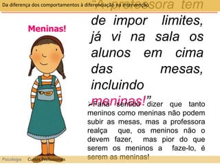 Meninas!
“A professora tem
de impor limites,
já vi na sala os
alunos em cima
das mesas,
incluindo
meninas!”
Faria sentido dizer que tanto
meninos como meninas não podem
subir as mesas, mas a professora
realça que, os meninos não o
devem fazer, mas pior do que
serem os meninos a faze-lo, é
serem as meninas!
Da diferença dos comportamentos à diferenciação na intervenção
Psicologia Cursos Profissionais
 