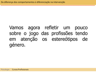 Vamos agora refletir um pouco
sobre o jogo das profissões tendo
em atenção os estereótipos de
género.
Da diferença dos comportamentos à diferenciação na intervenção
Psicologia Cursos Profissionais
 