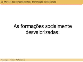 As formações socialmente
desvalorizadas:
Da diferença dos comportamentos à diferenciação na intervenção
Psicologia Cursos Profissionais
 