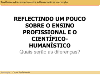 REFLECTINDO UM POUCO
SOBRE O ENSINO
PROFISSIONAL E O
CIENTÍFICO-
HUMANÍSTICO
Quais serão as diferenças?
Da diferença dos comportamentos à diferenciação na intervenção
Psicologia Cursos Profissionais
 