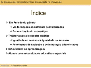 Índice
 Em Função do género
 As formações socialmente desvalorizadas
Escolarização do estereótipo
 Trajetória social e escolar anterior
Igualdade no acesso vs. igualdade no sucesso
Fenómenos de exclusão e de integração diferenciados
 Dificuldades na aprendizagem
 Alunos com necessidades educativas especiais
Da diferença dos comportamentos à diferenciação na intervenção
Psicologia Cursos Profissionais
 