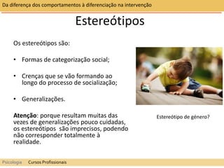 Da diferença dos comportamentos à diferenciação na intervenção
Psicologia Cursos Profissionais
Estereótipos
Os estereótipos são:
• Formas de categorização social;
• Crenças que se vão formando ao
longo do processo de socialização;
• Generalizações.
Atenção: porque resultam muitas das
vezes de generalizações pouco cuidadas,
os estereótipos são imprecisos, podendo
não corresponder totalmente à
realidade.
Estereótipo de género?
 
