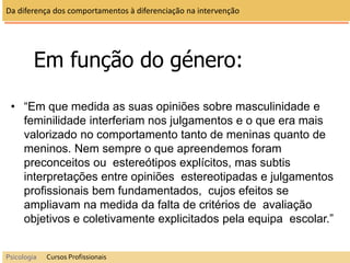 Em função do género:
• “Em que medida as suas opiniões sobre masculinidade e
feminilidade interferiam nos julgamentos e o que era mais
valorizado no comportamento tanto de meninas quanto de
meninos. Nem sempre o que apreendemos foram
preconceitos ou estereótipos explícitos, mas subtis
interpretações entre opiniões estereotipadas e julgamentos
profissionais bem fundamentados, cujos efeitos se
ampliavam na medida da falta de critérios de avaliação
objetivos e coletivamente explicitados pela equipa escolar.”
Da diferença dos comportamentos à diferenciação na intervenção
Psicologia Cursos Profissionais
 
