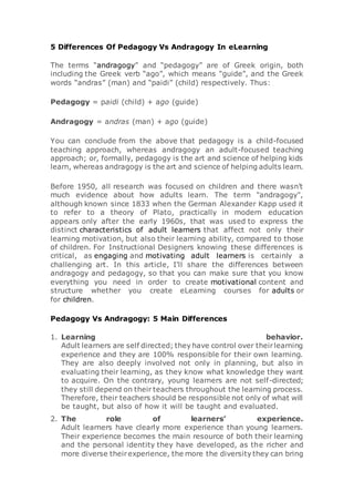 5 Differences Of Pedagogy Vs Andragogy In eLearning
The terms “andragogy” and “pedagogy” are of Greek origin, both
including the Greek verb “ago”, which means “guide”, and the Greek
words “andras” (man) and “paidi” (child) respectively. Thus:
Pedagogy = paidi (child) + ago (guide)
Andragogy = andras (man) + ago (guide)
You can conclude from the above that pedagogy is a child-focused
teaching approach, whereas andragogy an adult-focused teaching
approach; or, formally, pedagogy is the art and science of helping kids
learn, whereas andragogy is the art and science of helping adults learn.
Before 1950, all research was focused on children and there wasn't
much evidence about how adults learn. The term "andragogy",
although known since 1833 when the German Alexander Kapp used it
to refer to a theory of Plato, practically in modern education
appears only after the early 1960s, that was used to express the
distinct characteristics of adult learners that affect not only their
learning motivation, but also their learning ability, compared to those
of children. For Instructional Designers knowing these differences is
critical, as engaging and motivating adult learners is certainly a
challenging art. In this article, I'll share the differences between
andragogy and pedagogy, so that you can make sure that you know
everything you need in order to create motivational content and
structure whether you create eLearning courses for adults or
for children.
Pedagogy Vs Andragogy: 5 Main Differences
1. Learning behavior.
Adult learners are self directed; they have control over theirlearning
experience and they are 100% responsible for their own learning.
They are also deeply involved not only in planning, but also in
evaluating their learning, as they know what knowledge they want
to acquire. On the contrary, young learners are not self-directed;
they still depend on their teachers throughout the learning process.
Therefore, their teachers should be responsible not only of what will
be taught, but also of how it will be taught and evaluated.
2. The role of learners’ experience.
Adult learners have clearly more experience than young learners.
Their experience becomes the main resource of both their learning
and the personal identity they have developed, as the richer and
more diverse theirexperience, the more the diversity they can bring
 
