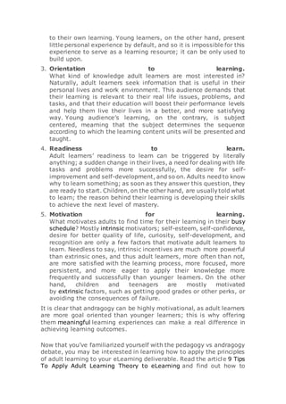 to their own learning. Young learners, on the other hand, present
little personal experience by default, and so it is impossible for this
experience to serve as a learning resource; it can be only used to
build upon.
3. Orientation to learning.
What kind of knowledge adult learners are most interested in?
Naturally, adult learners seek information that is useful in their
personal lives and work environment. This audience demands that
their learning is relevant to their real life issues, problems, and
tasks, and that their education will boost their performance levels
and help them live their lives in a better, and more satisfying
way. Young audience’s learning, on the contrary, is subject
centered, mearning that the subject determines the sequence
according to which the learning content units will be presented and
taught.
4. Readiness to learn.
Adult learners’ readiness to learn can be triggered by literally
anything; a sudden change in their lives, a need for dealing with life
tasks and problems more successfully, the desire for self-
improvement and self-development, and so on. Adults need to know
why to learn something; as soon as they answer this question, they
are ready to start. Children, on the other hand, are usually told what
to learn; the reason behind their learning is developing their skills
to achieve the next level of mastery.
5. Motivation for learning.
What motivates adults to find time for their learning in their busy
schedule? Mostly intrinsic motivators; self-esteem, self-confidence,
desire for better quality of life, curiosity, self-development, and
recognition are only a few factors that motivate adult learners to
learn. Needless to say, intrinsic incentives are much more powerful
than extrinsic ones, and thus adult learners, more often than not,
are more satisfied with the learning process, more focused, more
persistent, and more eager to apply their knowledge more
frequently and successfully than younger learners. On the other
hand, children and teenagers are mostly motivated
by extrinsic factors, such as getting good grades or other perks, or
avoiding the consequences of failure.
It is clear that andragogy can be highly motivational, as adult learners
are more goal oriented than younger learners; this is why offering
them meaningful learning experiences can make a real difference in
achieving learning outcomes.
Now that you’ve familiarized yourself with the pedagogy vs andragogy
debate, you may be interested in learning how to apply the principles
of adult learning to your eLearning deliverable. Read the article 9 Tips
To Apply Adult Learning Theory to eLearning and find out how to
 