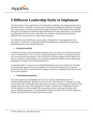 5 Different Leadership Styles to Implement
The driving force of any organization is the leadership. Leadership and management have many
definitions. Here I would like to refer the term leadership to management and leader to manager.
The reason being, I personally feel that all managers are leaders as they help their team identify
their goals, lead change and ultimately bring transformation in their organization. A good leader
encourages his team to be creative and allows out-of-the-box thinking to find solutions to
problems. He lays great stress on values, beliefs and ethics.

You should be aware that there are various styles of leadership. For an organization to be
successful, it is necessary to implement multiple leadership styles ranging from situational to
transformational to cross-cultural leadership.

       Situational Leadership

Consider the scenario where the manager delegates a piece of work to one of his team members
who is ill-prepared for it. This will leave an impression that the worker is incompetent and this
can even de-motivate the employee. Here, the fault lies with the manager than the employee. If
you are an effective leader/manager, you would have realized the inability of the employee and
delegated it to someone who is more proficient in it.

A situational leader is a person who would understand the current work related issues and take
the best possible measures to solve the problem. In this form of leadership style, a manager
should show the ability to switch between strategies and select an appropriate style that suits the
given current situation.

       Transformational Leadership

One of the right kinds of leadership style that every business should implement is the
transformational leadership. Whether you are the owner of the business or a manager of a team,
you should be able set attainable goals and nurture your team by fostering positive behaviors and
thereby sharing the vision of the organization. Leaders with this style of leadership recognize
that the employees are the strength of the organization and thus encourage innovative and
creative thinking among them. A transformational leader shares their vision with the employees,
thereby motivating them to leverage the business growth.




© 2011 Apptivo Inc. All rights reserved.
 