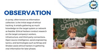 OBSERVATION
A survey, often known as information
collection, is the initial stage of ethical
hacking. It entails gathering as much
knowledge on the target system or network
as feasible. Ethical hackers conduct research
on the target company's workers,
infrastructure, and third-party connections.
Open-source intelligence, social engineering
tactics, and technologies such as Nmap and
Shodan assist ethical hackers in gathering
vital information for later phases.
 