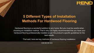5 Different Types of Installation
Methods For Hardwood Flooring
Hardwood flooring is a wonderful addition to any home. But you must be careful when
choosing an installation method. That is why it is highly recommended that you have your
hardwood flooring professionally installed as per the product’s specific guidelines for the
best results.
That said, here are key methods of hardwood flooring installation:
 