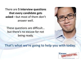There are 5 interview questions
that every candidate gets
asked—but most of them don’t
answer well.
These questions are difficult…
but there’s no excuse for not
being ready.

That’s what we’re going to help you with today.

 