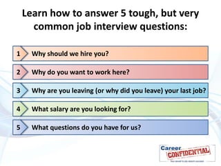 Learn how to answer 5 tough, but very
common job interview questions:
1

Why should we hire you?

2

Why do you want to work here?

3

Why are you leaving (or why did you leave) your last job?

4

What salary are you looking for?

5

What questions do you have for us?

 