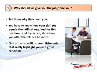 1

Why should we give you the job / hire you?

• Tell them why they need you.

• You have to know how your skill set
equals the skill set required for this
position…and if you can, show how
you offer that PLUS a bit more.
• One or two specific accomplishments
that really highlight you as a great
candidate.

 