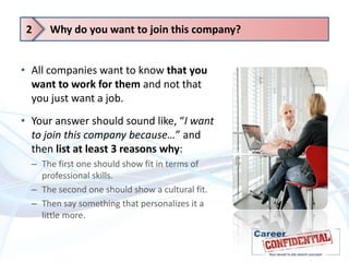 2

Why do you want to join this company?

• All companies want to know that you
want to work for them and not that
you just want a job.
• Your answer should sound like, “I want
to join this company because…” and
then list at least 3 reasons why:
– The first one should show fit in terms of
professional skills.
– The second one should show a cultural fit.
– Then say something that personalizes it a
little more.

 