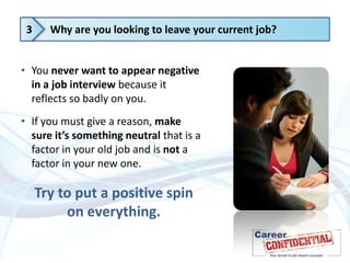 3

Why are you looking to leave your current job?

• You never want to appear negative
in a job interview because it
reflects so badly on you.
• If you must give a reason, make
sure it’s something neutral that is a
factor in your old job and is not a
factor in your new one.

Try to put a positive spin
on everything.

 