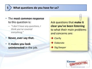 5

What questions do you have for us?

• The most common response
to this question is:
– “I don’t have any questions, I
think you’ve covered
everything.”

Ask questions that make it
clear you’ve been listening
to what their main problems
and concerns are:

• Never, ever say that.

 Clarify

• It makes you look
uninterested in the job.

 Elaborate
 Dig Deeper

 