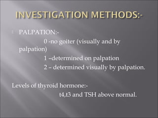  PALPATION:-
0 -no goiter (visually and by
palpation)
1 –determined on palpation
2 – determined visually by palpation.
Levels of thyroid hormone:-
t4,t3 and TSH above normal.
 