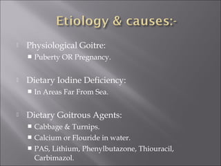  Physiological Goitre:
 Puberty OR Pregnancy.
 Dietary Iodine Deficiency:
 In Areas Far From Sea.
 Dietary Goitrous Agents:
 Cabbage & Turnips.
 Calcium or Flouride in water.
 PAS, Lithium, Phenylbutazone, Thiouracil,
Carbimazol.
 
