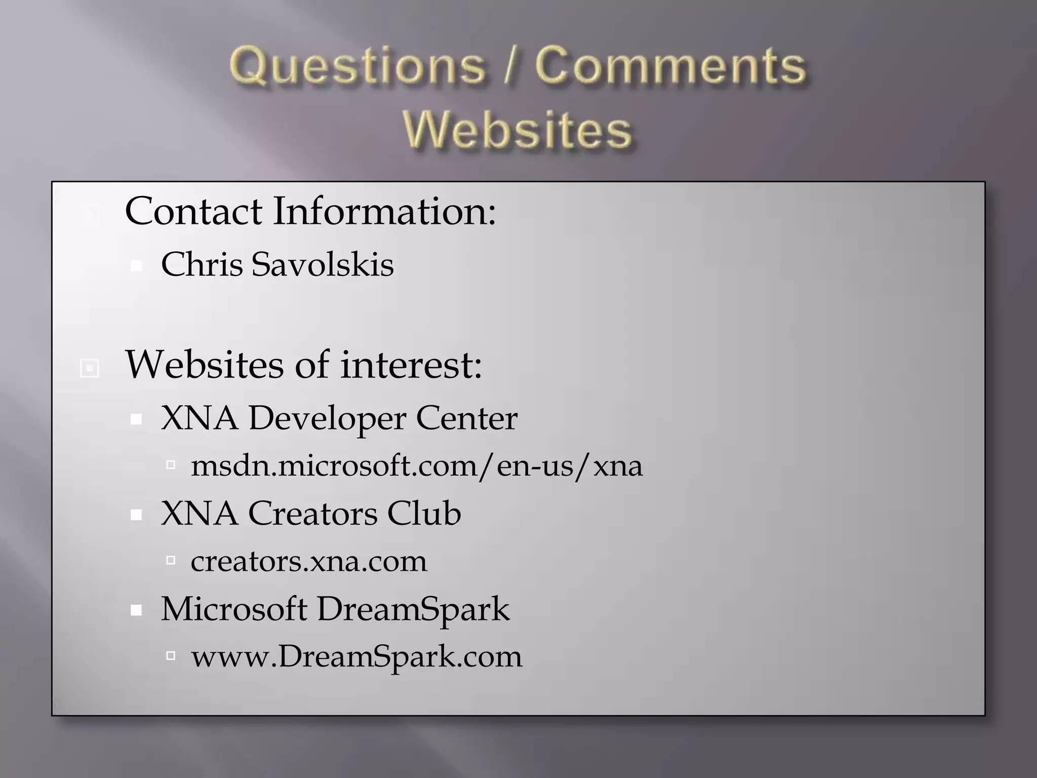 Questions / CommentsWebsitesContact Information:Chris SavolskisWebsites of interest:XNA Developer Centermsdn.microsoft.com/en-us/xnaXNA Creators Clubcreators.xna.comMicrosoft DreamSparkwww.DreamSpark.com