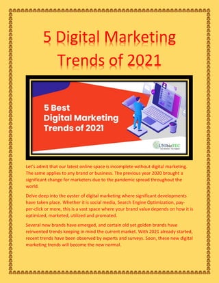 5 Digital Marketing
Trends of 2021
Let’s admit that our latest online space is incomplete without digital marketing.
The same applies to any brand or business. The previous year 2020 brought a
significant change for marketers due to the pandemic spread throughout the
world.
Delve deep into the oyster of digital marketing where significant developments
have taken place. Whether it is social media, Search Engine Optimization, pay-
per-click or more, this is a vast space where your brand value depends on how it is
optimized, marketed, utilized and promoted.
Several new brands have emerged, and certain old yet golden brands have
reinvented trends keeping in mind the current market. With 2021 already started,
recent trends have been observed by experts and surveys. Soon, these new digital
marketing trends will become the new normal.
 