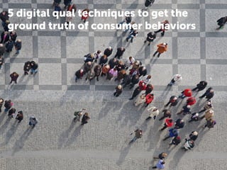 5 digital qual techniques to get the 
ground truth of consumer behaviors 
 