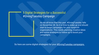 5 Digital Strategies for a Successful
#GivingTuesday Campaign
As we all know that this year, #GivingTuesday falls
on November 28. So it is time to wake up and should
start to begin campaigns for your nonprofit
organizations. This needs planning, creative ideas
and some strategies to follow up to boost your
campaigns.
So here are some digital strategies for your #GivingTuesday campaigns.
 