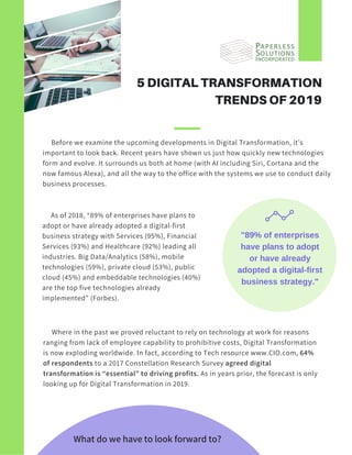      Before we examine the upcoming developments in Digital Transformation, it’s
important to look back. Recent years have shown us just how quickly new technologies
form and evolve. It surrounds us both at home (with AI including Siri, Cortana and the
now famous Alexa), and all the way to the office with the systems we use to conduct daily
business processes.
    
5 DIGITAL TRANSFORMATION
TRENDS OF 2019
     As of 2018, “89% of enterprises have plans to
adopt or have already adopted a digital-first
business strategy with Services (95%), Financial
Services (93%) and Healthcare (92%) leading all
industries. Big Data/Analytics (58%), mobile
technologies (59%), private cloud (53%), public
cloud (45%) and embeddable technologies (40%)
are the top five technologies already
implemented” (Forbes).
"89% of enterprises
have plans to adopt
or have already
adopted a digital-first
business strategy."
     Where in the past we proved reluctant to rely on technology at work for reasons
ranging from lack of employee capability to prohibitive costs, Digital Transformation
is now exploding worldwide. In fact, according to Tech resource www.CIO.com, 64%
of respondents to a 2017 Constellation Research Survey agreed digital
transformation is “essential” to driving profits. As in years prior, the forecast is only
looking up for Digital Transformation in 2019.
What do we have to look forward to?
 