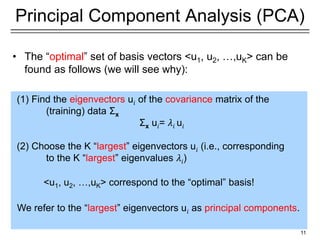 11
Principal Component Analysis (PCA)
• The “optimal” set of basis vectors <u1, u2, …,uK> can be
found as follows (we will see why):
(1) Find the eigenvectors u𝑖 of the covariance matrix of the
(training) data Σx
Σx u𝑖= 𝜆𝑖 u𝑖
(2) Choose the K “largest” eigenvectors u𝑖 (i.e., corresponding
to the K “largest” eigenvalues 𝜆𝑖)
<u1, u2, …,uK> correspond to the “optimal” basis!
We refer to the “largest” eigenvectors u𝑖 as principal components.
 