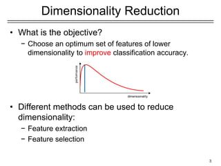 3
Dimensionality Reduction
• What is the objective?
− Choose an optimum set of features of lower
dimensionality to improve classification accuracy.
• Different methods can be used to reduce
dimensionality:
− Feature extraction
− Feature selection
 