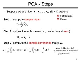 • Suppose we are given x1, x2, ..., xM (N x 1) vectors
Step 1: compute sample mean
Step 2: subtract sample mean (i.e., center data at zero)
Step 3: compute the sample covariance matrix Σx
39
PCA - Steps
N: # of features
M: # data
1
1 M
i
i
M =
= 
x x
Φi i
= −
x x
i i
1 1
1 1
( )( )
M M
T T
i i
i i
M M
= =
 = − − =   =
 
x x x x x
1 T
AA
M
where A=[Φ1 Φ2 ... ΦΜ]
i.e., the columns of A are the Φi
(N x M matrix)
 