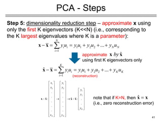 Step 5: dimensionality reduction step – approximate x using
only the first K eigenvectors (K<<N) (i.e., corresponding to
the K largest eigenvalues where K is a parameter):
41
PCA - Steps
1 1 2 2
1
ˆ ...
K
i i K K
i
y u y u y u y u
=
− = = + + +

x x
1 1 2 2
1
...
N
i i N N
i
y u y u y u y u
=
− = = + + +

x x
approximate
using first K eigenvectors only
ˆ =
x x
note that if K=N, then
(i.e., zero reconstruction error)
ˆ
by
x x
1 1
2 2
1
2
. .
. .
ˆ
: : .
. .
.
. .
. . K
N N
x y
x y
y
y
y
x y
   
   
     
     
     
     
− → → −
     
     
     
 
   
   
   
   
x x x x
(reconstruction)
 