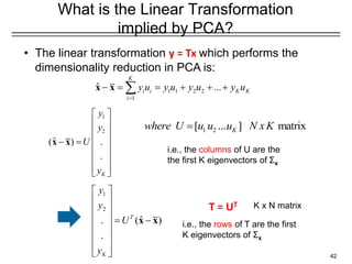 42
What is the Linear Transformation
implied by PCA?
• The linear transformation y = Tx which performs the
dimensionality reduction in PCA is:
1
2
ˆ
( )
.
.
T
K
y
y
U
y
 
 
 
  = −
 
 
 
 
x x i.e., the rows of T are the first
K eigenvectors of Σx
1
2
ˆ
( ) .
.
K
y
y
U
y
 
 
 
 
− =
 
 
 
 
x x
T = UT
1 2
[ ... ] matrix
K
where U u u u N xK
=
i.e., the columns of U are the
the first K eigenvectors of Σx
1 1 2 2
1
ˆ ...
K
i i K K
i
y u y u y u y u
=
− = = + + +

x x
K x N matrix
 