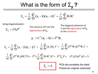 What is the form of Σy ?
43
i i
1 1
1 1
( )( )
M M
T T
i i
i i
M M
= =
 = − − =  
 
x x x x x
( )
T T
i i i
U P
= − = 
y x x
The columns of P are the
eigenvectors of ΣX
The diagonal elements of
Λ are the eigenvalues of ΣX
or the variances
T
P P
 = 
x
i i
1
1
( )( )
M
T
i
M =
 = − − =

y y y y y
1
1
( )
M
T T
i i
i
P P
M =
  =
 ( )
T T
P P P P
 =
i i
1
1
( )( )
M
T
i
M =
=
 y y
1
1
( )( )
M
T T T
i i
i
P P
M =
  =

1
1
( )( )
M
T T
i i
i
P P
M =
  =
 T
P P
 =
x

 = 
y
PCA de-correlates the data!
Preserves original variances!
Using diagonalization:
 