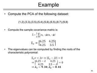 Example
• Compute the PCA of the following dataset:
(1,2),(3,3),(3,5),(5,4),(5,6),(6,5),(8,7),(9,8)
• Compute the sample covariance matrix is:
• The eigenvalues can be computed by finding the roots of the
characteristic polynomial:
45
1
1
ˆ ˆ ˆ
( )( )
n
t
k k
k
n =
 = − −
 x μ x μ
 
