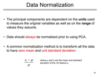 49
Data Normalization
• The principal components are dependent on the units used
to measure the original variables as well as on the range of
values they assume.
• Data should always be normalized prior to using PCA.
• A common normalization method is to transform all the data
to have zero mean and unit standard deviation:
i
x 

− where μ and σ are the mean and standard
deviation of the i-th feature xi
 