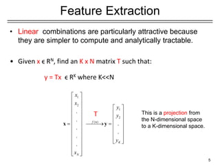 1
2
1
2
( )
.
.
.
.
.
.
.
f
K
N
x
x
y
y
y
x
 
 
   
   
   
   
= ⎯⎯⎯
→ =
   
   
   
 
 
 
 
 
x
x y
Feature Extraction
• Linear combinations are particularly attractive because
they are simpler to compute and analytically tractable.
• Given x ϵ RN, find an K x N matrix T such that:
y = Tx ϵ RK where K<<N
5
T This is a projection from
the N-dimensional space
to a K-dimensional space.
 