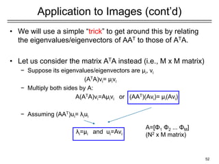 Application to Images (cont’d)
• We will use a simple “trick” to get around this by relating
the eigenvalues/eigenvectors of AAT to those of ATA.
• Let us consider the matrix ATA instead (i.e., M x M matrix)
− Suppose its eigenvalues/eigenvectors are μi, vi
(ATA)vi= μivi
− Multiply both sides by A:
A(ATA)vi=Aμivi or (AAT)(Avi)= μi(Avi)
− Assuming (AAT)ui= λiui
λi=μi and ui=Avi
52
A=[Φ1 Φ2 ... ΦΜ]
(N2 x M matrix)
 