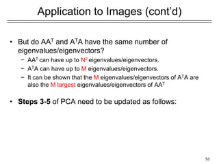 Application to Images (cont’d)
• But do AAT and ATA have the same number of
eigenvalues/eigenvectors?
− AAT can have up to N2 eigenvalues/eigenvectors.
− ATA can have up to M eigenvalues/eigenvectors.
− It can be shown that the M eigenvalues/eigenvectors of ATA are
also the M largest eigenvalues/eigenvectors of AAT
• Steps 3-5 of PCA need to be updated as follows:
53
 
