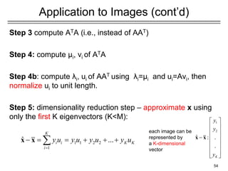 Application to Images (cont’d)
Step 3 compute ATA (i.e., instead of AAT)
Step 4: compute μi, vi of ATA
Step 4b: compute λi, ui of AAT using λi=μi and ui=Avi, then
normalize ui to unit length.
Step 5: dimensionality reduction step – approximate x using
only the first K eigenvectors (K<M):
54
1 1 2 2
1
ˆ ...
K
i i K K
i
y u y u y u y u
=
− = = + + +

x x
each image can be
represented by
a K-dimensional
vector
1
2
ˆ : .
.
K
y
y
y
 
 
 
 
−
 
 
 
 
x x
 