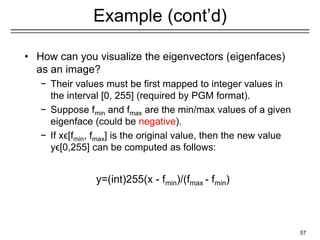 57
Example (cont’d)
u1
u2 u3
• How can you visualize the eigenvectors (eigenfaces)
as an image?
− Their values must be first mapped to integer values in
the interval [0, 255] (required by PGM format).
− Suppose fmin and fmax are the min/max values of a given
eigenface (could be negative).
− If xϵ[fmin, fmax] is the original value, then the new value
yϵ[0,255] can be computed as follows:
y=(int)255(x - fmin)/(fmax - fmin)
 
